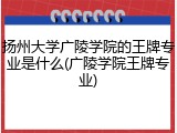 扬州大学广陵学院的王牌专业是什么(广陵学院王牌专业)