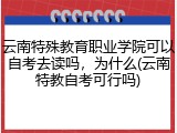 云南特殊教育职业学院可以自考去读吗，为什么(云南特教自考可行吗)