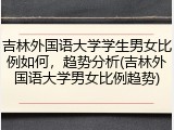 吉林外国语大学学生男女比例如何，趋势分析(吉林外国语大学男女比例趋势)