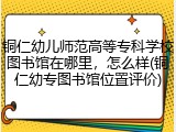 铜仁幼儿师范高等专科学校图书馆在哪里，怎么样(铜仁幼专图书馆位置评价)