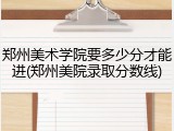 郑州美术学院要多少分才能进(郑州美院录取分数线)
