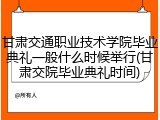 甘肃交通职业技术学院毕业典礼一般什么时候举行(甘肃交院毕业典礼时间)