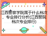 江西警察学院属于什么档次，专业排行分析(江西警院档次专业排行)