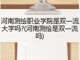河南测绘职业学院是双一流大学吗?(河南测绘是双一流吗)
