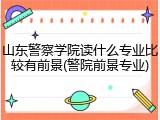 山东警察学院读什么专业比较有前景(警院前景专业)