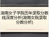 湖南女子学院历年录取分数线深度分析(湖南女院录取分数分析)