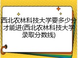 西北农林科技大学要多少分才能进(西北农林科技大学录取分数线)