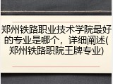 郑州铁路职业技术学院最好的专业是哪个，详细阐述(郑州铁路职院王牌专业)