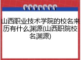 山西职业技术学院的校名来历有什么渊源(山西职院校名渊源)