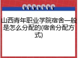 山西青年职业学院宿舍一般是怎么分配的(宿舍分配方式)