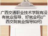 广西交通职业技术学院有没有就业指导，好就业吗(广西交院就业指导如何)
