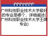 广州科技职业技术大学最好的专业是哪个，详细阐述(广州科技职业技术大学王牌专业)