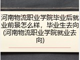 河南物流职业学院毕业后就业前景怎么样，毕业生去向(河南物流职业学院就业去向)
