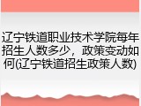 辽宁铁道职业技术学院每年招生人数多少，政策变动如何(辽宁铁道招生政策人数)