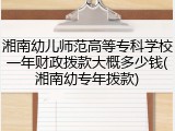 湘南幼儿师范高等专科学校一年财政拨款大概多少钱(湘南幼专年拨款)