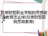 甘肃财贸职业学院的思想政治教育怎么样(甘肃财贸职院思政教育)