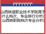 山西铁道职业技术学院属于什么档次，专业排行分析(山西铁职院档次专业分析)
