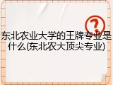 东北农业大学的王牌专业是什么(东北农大顶尖专业)
