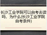 长沙工业学院可以自考去读吗，为什么(长沙工业学院自考条件)