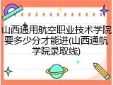 山西通用航空职业技术学院要多少分才能进(山西通航学院录取线)