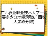 广西农业职业技术大学一般要多少分才能录取(广西农大录取分数)