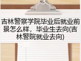 吉林警察学院毕业后就业前景怎么样，毕业生去向(吉林警院就业去向)