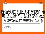 新疆铁道职业技术学院自考可以去读吗，流程是什么(新疆铁道自考就读流程)