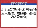 重庆海联职业技术学院的创始人是谁，前身是什么(创始人及前身)