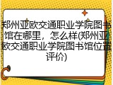 郑州亚欧交通职业学院图书馆在哪里，怎么样(郑州亚欧交通职业学院图书馆位置评价)