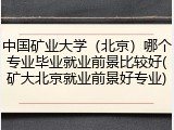 中国矿业大学（北京）哪个专业毕业就业前景比较好(矿大北京就业前景好专业)