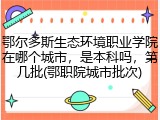 鄂尔多斯生态环境职业学院在哪个城市，是本科吗，第几批(鄂职院城市批次)