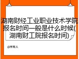 湖南财经工业职业技术学院报名时间一般是什么时候(湖南财工院报名时间)