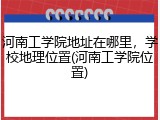 河南工学院地址在哪里，学校地理位置(河南工学院位置)