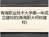 青海职业技术大学哪一年成立建校的(青海职大何时建校)