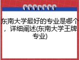 东南大学最好的专业是哪个，详细阐述(东南大学王牌专业)