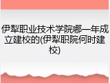 伊犁职业技术学院哪一年成立建校的(伊犁职院何时建校)