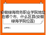 安徽绿海商务职业学院地址在哪个市，什么区县(安徽绿海学院位置)