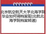 北京航空航天大学北海学院毕业如何调档案呢(北航北海学院档案转递)