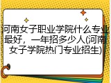 河南女子职业学院什么专业最好，一年招多少人(河南女子学院热门专业招生)