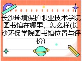 长沙环境保护职业技术学院图书馆在哪里，怎么样(长沙环保学院图书馆位置与评价)
