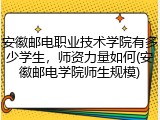 安徽邮电职业技术学院有多少学生，师资力量如何(安徽邮电学院师生规模)