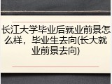 长江大学毕业后就业前景怎么样，毕业生去向(长大就业前景去向)