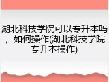 湖北科技学院可以专升本吗，如何操作(湖北科技学院专升本操作)