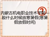内蒙古机电职业技术学院一般什么时候放寒暑假(寒暑假放假时间)