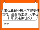 天津石油职业技术学院要住校吗，是否能走读(天津石油职院走读住校)