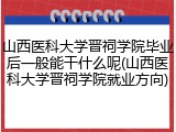 山西医科大学晋祠学院毕业后一般能干什么呢(山西医科大学晋祠学院就业方向)