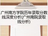 广州南方学院历年录取分数线深度分析(广州南院录取线分析)