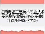 江西陶瓷工艺美术职业技术学院到毕业要花多少学费(江西陶院毕业学费)