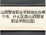 山西警官职业学院地址在哪个市，什么区县(山西警官职业学院位置)