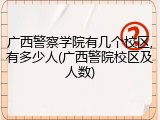 广西警察学院有几个校区,有多少人(广西警院校区及人数)